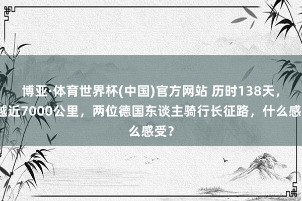 博亚·体育世界杯(中国)官方网站 历时138天，穿越近7000公里，两位德国东谈主骑行长征路，什么感受？