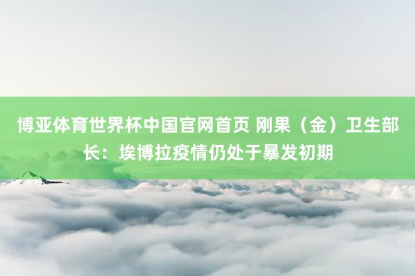 博亚体育世界杯中国官网首页 刚果(金)卫生部长:埃博拉疫情仍处于暴发初期