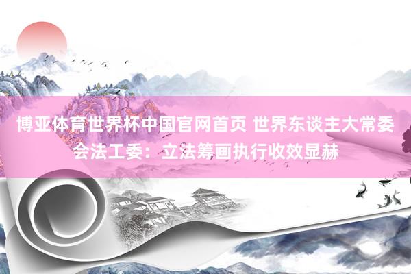 博亚体育世界杯中国官网首页 世界东谈主大常委会法工委：立法筹画执行收效显赫