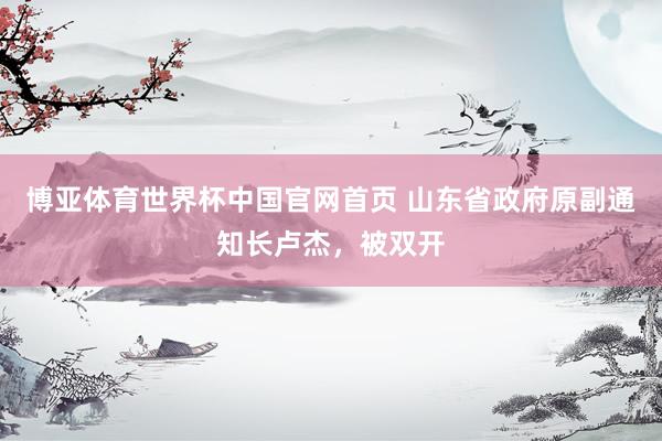 博亚体育世界杯中国官网首页 山东省政府原副通知长卢杰，被双开