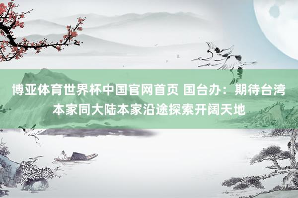 博亚体育世界杯中国官网首页 国台办：期待台湾本家同大陆本家沿途探索开阔天地