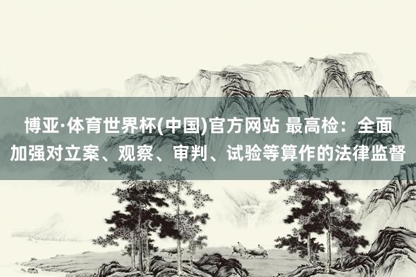 博亚·体育世界杯(中国)官方网站 最高检：全面加强对立案、观察、审判、试验等算作的法律监督