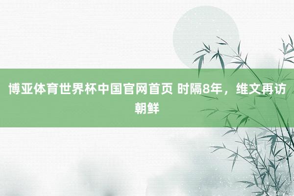 博亚体育世界杯中国官网首页 时隔8年，维文再访朝鲜