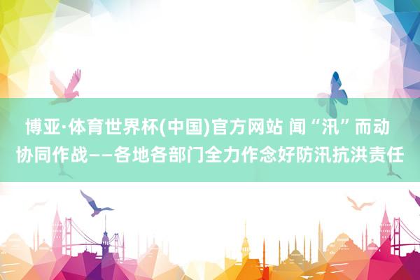 博亚·体育世界杯(中国)官方网站 闻“汛”而动 协同作战——各地各部门全力作念好防汛抗洪责任