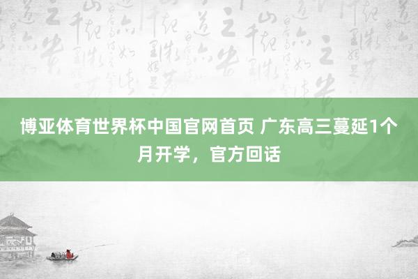 博亚体育世界杯中国官网首页 广东高三蔓延1个月开学，官方回话