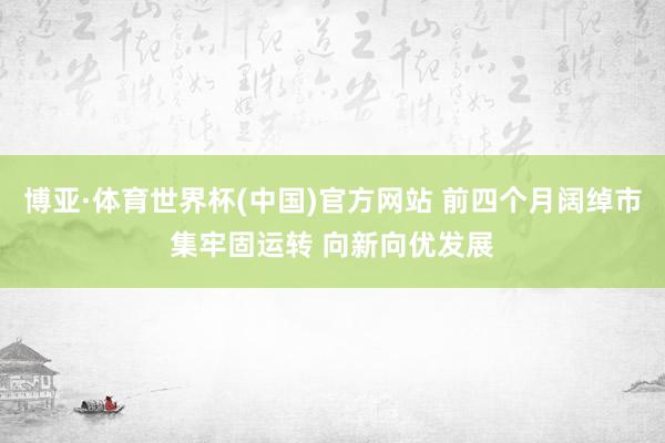 博亚·体育世界杯(中国)官方网站 前四个月阔绰市集牢固运转 向新向优发展