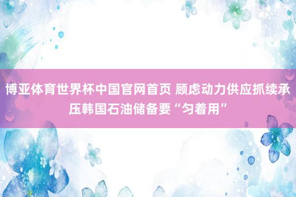 博亚体育世界杯中国官网首页 顾虑动力供应抓续承压　韩国石油储备要“匀着用”