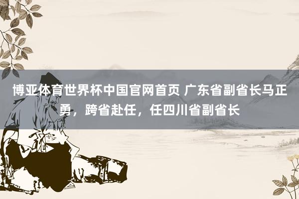 博亚体育世界杯中国官网首页 广东省副省长马正勇，跨省赴任，任四川省副省长