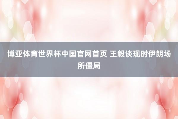 博亚体育世界杯中国官网首页 王毅谈现时伊朗场所僵局