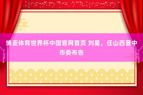 博亚体育世界杯中国官网首页 刘星,任山西晋中市委布告