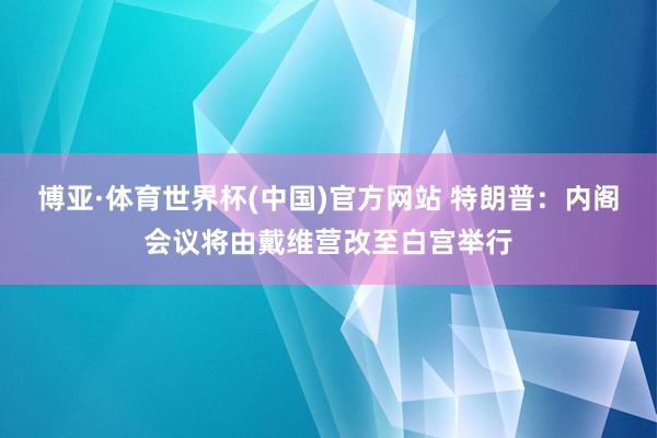 博亚·体育世界杯(中国)官方网站 特朗普：内阁会议将由戴维营改至白宫举行
