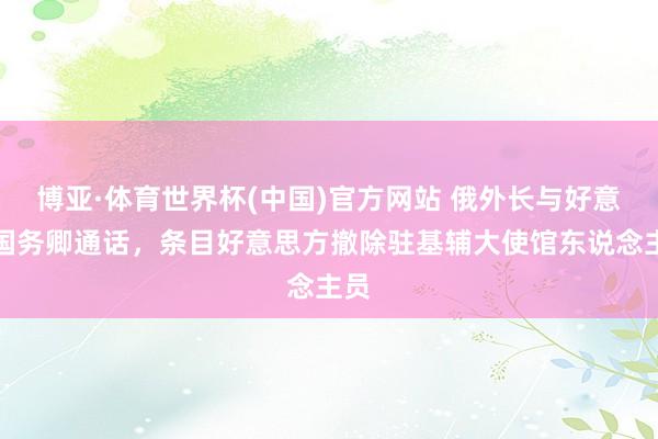 博亚·体育世界杯(中国)官方网站 俄外长与好意思国务卿通话，条目好意思方撤除驻基辅大使馆东说念主员