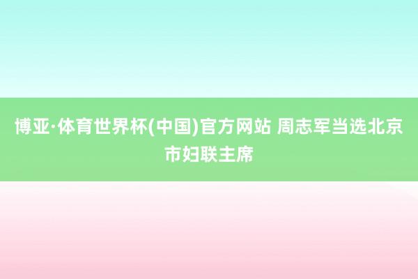 博亚·体育世界杯(中国)官方网站 周志军当选北京市妇联主席