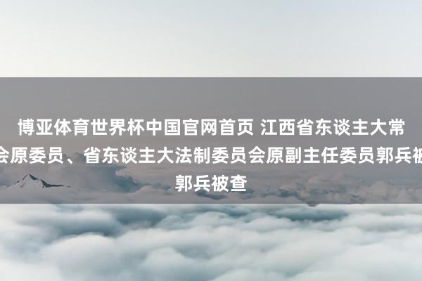 博亚体育世界杯中国官网首页 江西省东谈主大常委会原委员、省东谈主大法制委员会原副主任委员郭兵被查