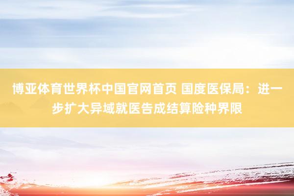 博亚体育世界杯中国官网首页 国度医保局：进一步扩大异域就医告成结算险种界限