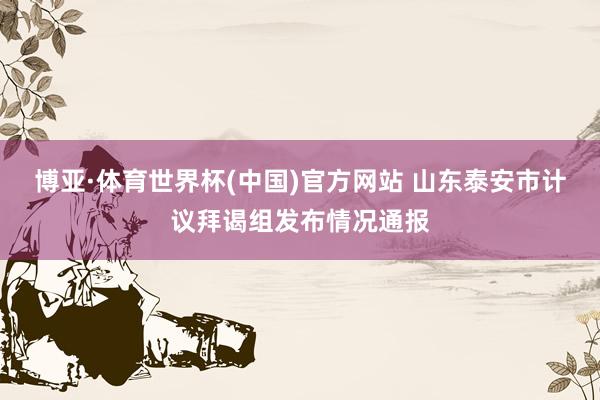 博亚·体育世界杯(中国)官方网站 山东泰安市计议拜谒组发布情况通报