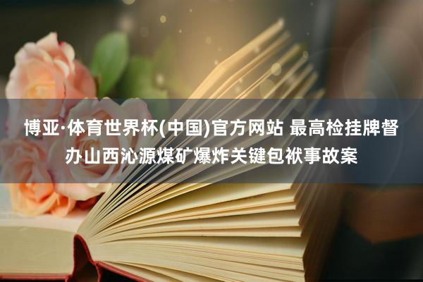 博亚·体育世界杯(中国)官方网站 最高检挂牌督办山西沁源煤矿爆炸关键包袱事故案