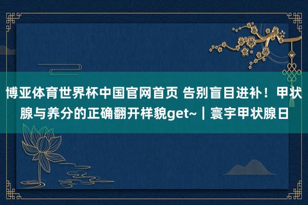 博亚体育世界杯中国官网首页 告别盲目进补！甲状腺与养分的正确翻开样貌get~｜寰宇甲状腺日