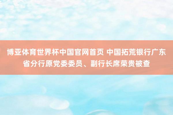博亚体育世界杯中国官网首页 中国拓荒银行广东省分行原党委委员、副行长席荣贵被查