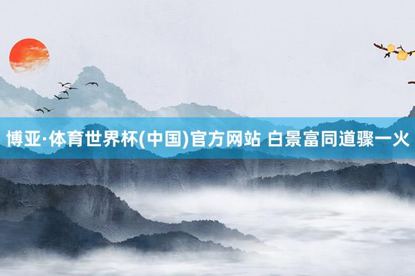 博亚·体育世界杯(中国)官方网站 白景富同道骤一火