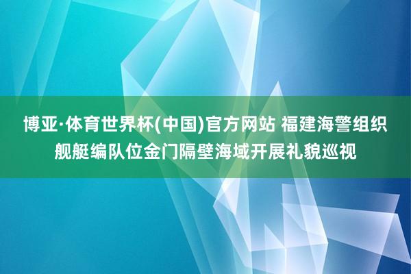 博亚·体育世界杯(中国)官方网站 福建海警组织舰艇编队位金门隔壁海域开展礼貌巡视