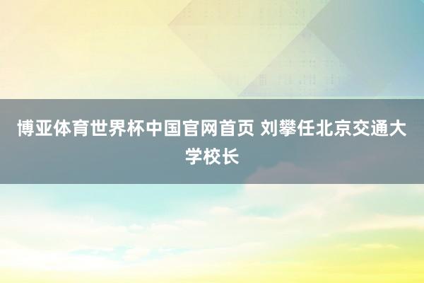 博亚体育世界杯中国官网首页 刘攀任北京交通大学校长