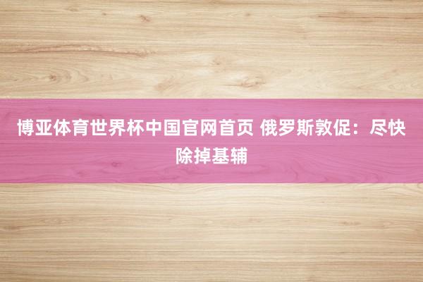 博亚体育世界杯中国官网首页 俄罗斯敦促：尽快除掉基辅