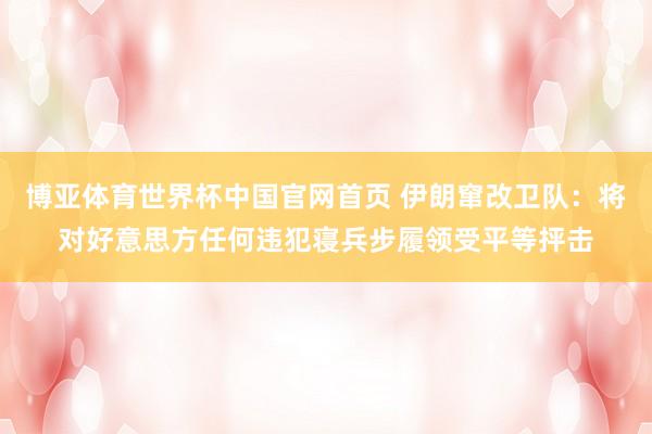 博亚体育世界杯中国官网首页 伊朗窜改卫队：将对好意思方任何违犯寝兵步履领受平等抨击