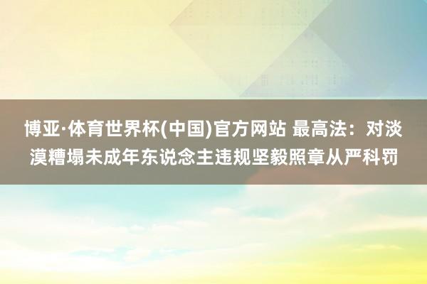 博亚·体育世界杯(中国)官方网站 最高法：对淡漠糟塌未成年东说念主违规坚毅照章从严科罚