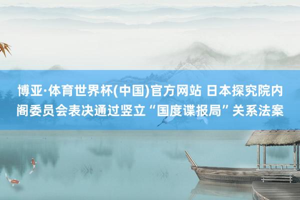博亚·体育世界杯(中国)官方网站 日本探究院内阁委员会表决通过竖立“国度谍报局”关系法案