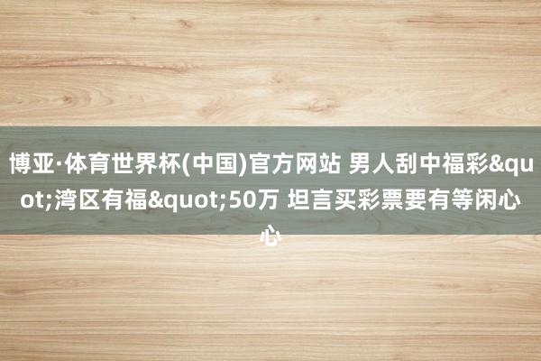 博亚·体育世界杯(中国)官方网站 男人刮中福彩"湾区有福"50万 坦言买彩票要有等闲心