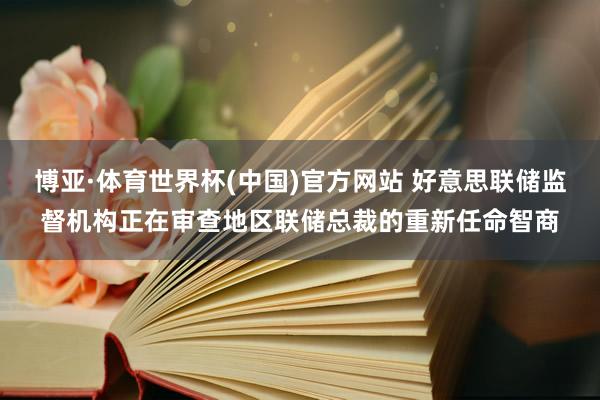 博亚·体育世界杯(中国)官方网站 好意思联储监督机构正在审查地区联储总裁的重新任命智商