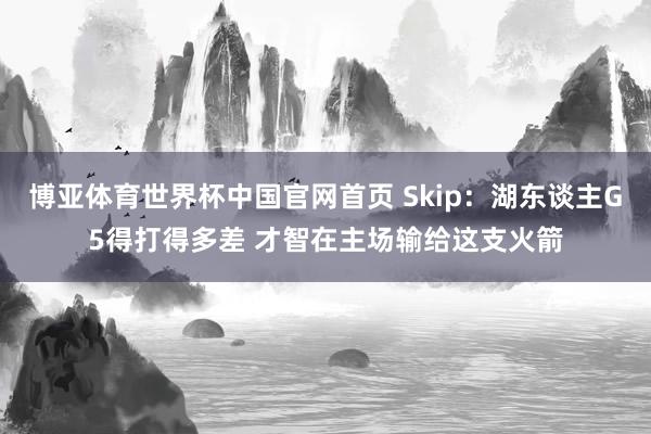 博亚体育世界杯中国官网首页 Skip：湖东谈主G5得打得多差 才智在主场输给这支火箭