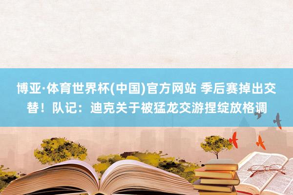 博亚·体育世界杯(中国)官方网站 季后赛掉出交替！队记：迪克关于被猛龙交游捏绽放格调