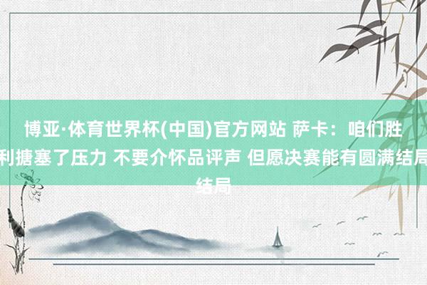 博亚·体育世界杯(中国)官方网站 萨卡：咱们胜利搪塞了压力 不要介怀品评声 但愿决赛能有圆满结局