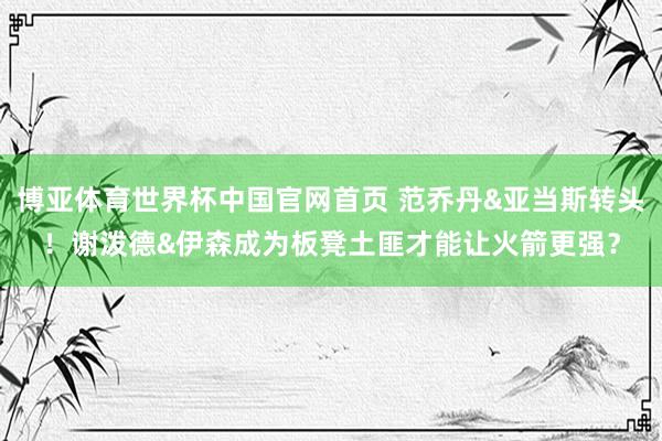 博亚体育世界杯中国官网首页 范乔丹&亚当斯转头！谢泼德&伊森成为板凳土匪才能让火箭更强？