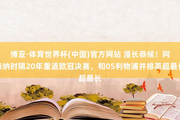 博亚·体育世界杯(中国)官方网站 漫长恭候！阿森纳时隔20年重返欧冠决赛，和05利物浦并排英超最长