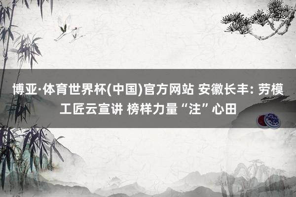 博亚·体育世界杯(中国)官方网站 安徽长丰: 劳模工匠云宣讲 榜样力量“注”心田
