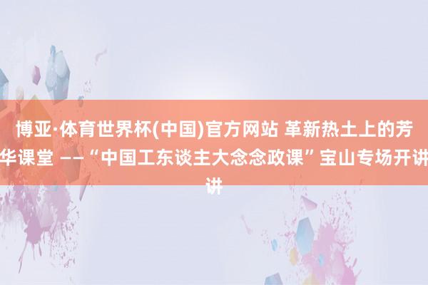 博亚·体育世界杯(中国)官方网站 革新热土上的芳华课堂 ——“中国工东谈主大念念政课”宝山专场开讲