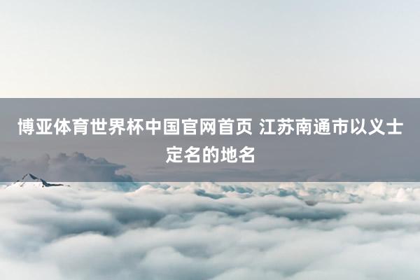 博亚体育世界杯中国官网首页 江苏南通市以义士定名的地名