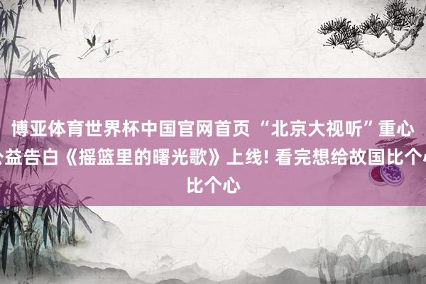 博亚体育世界杯中国官网首页 “北京大视听”重心公益告白《摇篮里的曙光歌》上线! 看完想给故国比个心
