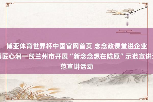 博亚体育世界杯中国官网首页 念念政课堂进企业劳模匠心润一线兰州市开展“新念念想在陇原”示范宣讲活动