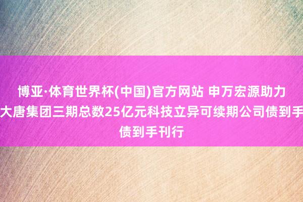 博亚·体育世界杯(中国)官方网站 申万宏源助力中国大唐集团三期总数25亿元科技立异可续期公司债到手刊行