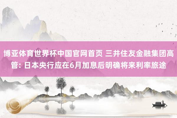 博亚体育世界杯中国官网首页 三井住友金融集团高管: 日本央行应在6月加息后明确将来利率旅途