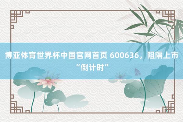 博亚体育世界杯中国官网首页 600636，阻隔上市“倒计时”