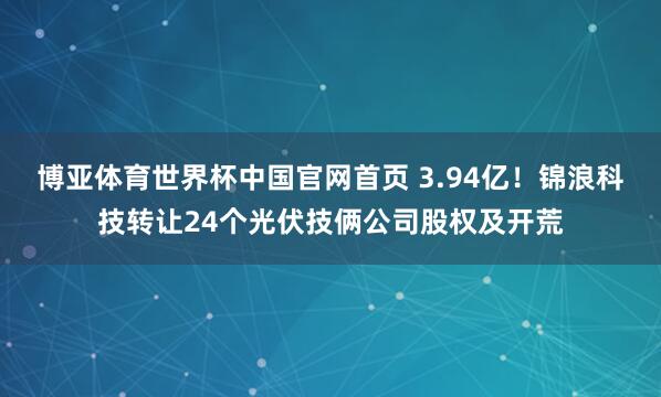 博亚体育世界杯中国官网首页 3.94亿!锦浪科技转让24个光伏技俩公司股权及开荒