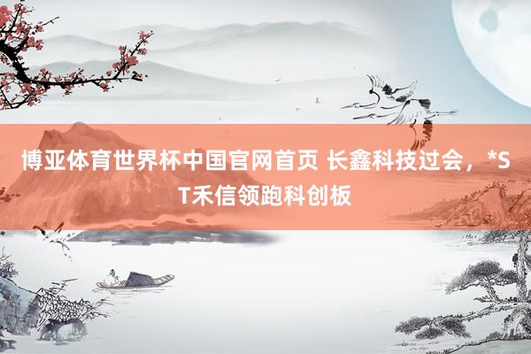 博亚体育世界杯中国官网首页 长鑫科技过会，*ST禾信领跑科创板