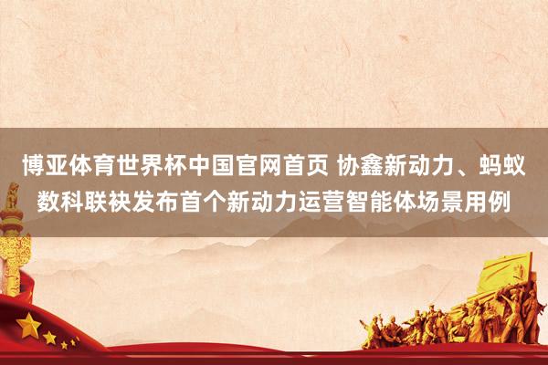 博亚体育世界杯中国官网首页 协鑫新动力、蚂蚁数科联袂发布首个新动力运营智能体场景用例