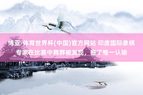 博亚·体育世界杯(中国)官方网站 印度国际象棋专家在比赛中舞弊被发现，临了惟一认输