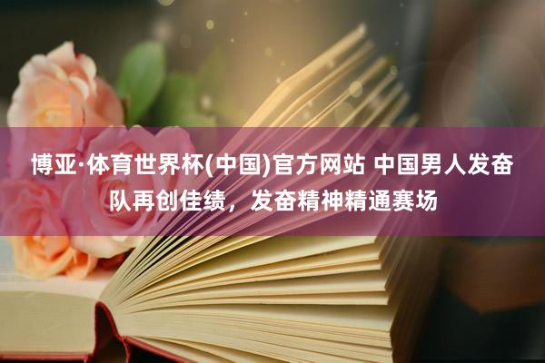博亚·体育世界杯(中国)官方网站 中国男人发奋队再创佳绩，发奋精神精通赛场
